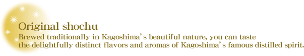 Original shochu (distilled spirit) : Brewed traditionally in Kagoshima's beautiful nature, you can taste the delightfully distinct flavors and aromas of Kagoshima's famous distilled spirit.